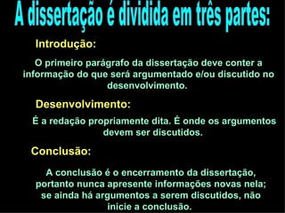 A dissertação é dividida em três partes: Introdução:  O primeiro parágrafo da dissertação deve conter a informação do que será argumentado e/ou discutido no desenvolvimento.  Desenvolvimento:  É a redação propriamente dita. É onde os argumentos devem ser discutidos.  Conclusão:  A conclusão é o encerramento da dissertação, portanto nunca apresente informações novas nela; se ainda há argumentos a serem discutidos, não inicie a conclusão.  