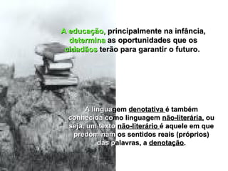 A educação,  principalmente na infância,  determina  as oportunidades que os  cidadãos  terão para garantir o futuro.  A lingua gem  denotativa  é também  conhecida co mo linguagem  não-literária,  ou  seja, um texto   não-literário  é aquele em que  predominam  os sentidos reais (próprios)  das p alavras, a  denotação . 