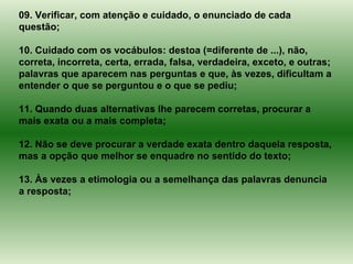 09. Verificar, com atenção e cuidado, o enunciado de cada questão; 10. Cuidado com os vocábulos: destoa (=diferente de ...), não, correta, incorreta, certa, errada, falsa, verdadeira, exceto, e outras; palavras que aparecem nas perguntas e que, às vezes, dificultam a entender o que se perguntou e o que se pediu; 11. Quando duas alternativas lhe parecem corretas, procurar a mais exata ou a mais completa; 12. Não se deve procurar a verdade exata dentro daquela resposta, mas a opção que melhor se enquadre no sentido do texto; 13. Às vezes a etimologia ou a semelhança das palavras denuncia a resposta; 