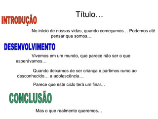 Título… No início de nossas vidas, quando começamos… Podemos até  pensar que somos… INTRODUÇÃO Vivemos em um mundo, que parece não ser o que esperávamos… Quando deixamos de ser criança e partimos rumo ao desconhecido… a adolescência… Parece que este ciclo terá um final… DESENVOLVIMENTO Mas o que realmente queremos… CONCLUSÃO 