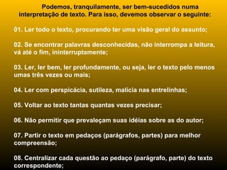         Podemos, tranquilamente, ser bem-sucedidos numa interpretação de texto. Para isso, devemos observar o seguinte: 01. Ler todo o texto, procurando ter uma visão geral do assunto; 02. Se encontrar palavras desconhecidas, não interrompa a leitura, vá até o fim, ininterruptamente; 03. Ler, ler bem, ler profundamente, ou seja, ler o texto pelo menos umas três vezes ou mais; 04. Ler com perspicácia, sutileza, malícia nas entrelinhas; 05. Voltar ao texto tantas quantas vezes precisar; 06. Não permitir que prevaleçam suas idéias sobre as do autor; 07. Partir o texto em pedaços (parágrafos, partes) para melhor compreensão; 08. Centralizar cada questão ao pedaço (parágrafo, parte) do texto correspondente; 