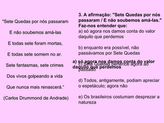 "Sete Quedas por nós passaram E não soubemos amá-las E todas sete foram mortas, E todas sete somem no ar.  Sete fantasmas, sete crimes  Dos vivos golpeando a vida  Que nunca mais renascerá.“ (Carlos Drummond de Andrade)  3. A afirmação: "Sete Quedas por nós passaram / E não soubemos amá-las."  Faz-nos entender que:  a) só agora nos damos conta do valor daquilo que perdemos  b) enquanto era possível, não passávamos por Sete Quedas  c) Sete Quedas pertence agora ao passado  d) Todos, antigamente, podiam apreciar o espetáculo; agora não  e) Os brasileiros costumam desprezar a natureza  a) só agora nos damos conta do valor daquilo que perdemos 