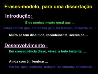 Frases-modelo, para uma dissertação  Introdução :  É de conhecimento geral que ...   Todos sabem que, em nosso país, há tempos, observa- se ...   Muito se tem discutido, recentemente, acerca de ...   Desenvolvimento :  Em conseqüência disso, vê-se, a todo instante, ...  Além disso ...  Ainda convém lembrar ...  Porém, mas, contudo, todavia, no entanto, entretanto ...  