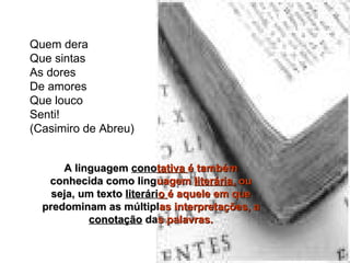 Quem dera  Que sintas  As dores  De amores  Que louco  Senti!  (Casimiro de Abreu)  A linguagem  cono tativa  é também  conhecida como ling uagem  literária,  ou  seja, um texto  literári o  é aquele em que  predominam as múltipl as interpretações, a   conotação  da s palavras. 