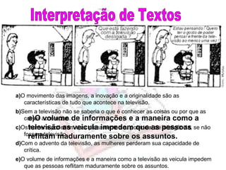 Interpretação de Textos e)O volume de informações e a maneira como a televisão as veicula impedem que as pessoas reflitam maduramente sobre os assuntos. e) O volume de informações e a maneira como a televisão as veicula impedem que as pessoas reflitam maduramente sobre os assuntos. d) Com o advento da televisão, as mulheres perderam sua capacidade de crítica. c) Os homens poderiam usar plenamente seu potencial de inteligência, se não fosse a televisão. b) Sem a televisão não se saberia o que é conhecer as coisas ou por que as coisas acontecem. a) O movimento das imagens, a inovação e a originalidade são as características de tudo que acontece na televisão. 