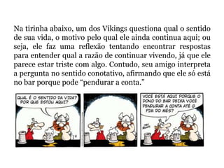 Na tirinha abaixo, um dos Vikings questiona qual o sentido
de sua vida, o motivo pelo qual ele ainda continua aqui; ou
seja, ele faz uma reflexão tentando encontrar respostas
para entender qual a razão de continuar vivendo, já que ele
parece estar triste com algo. Contudo, seu amigo interpreta
a pergunta no sentido conotativo, afirmando que ele só está
no bar porque pode “pendurar a conta.”
 