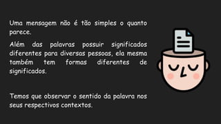 Uma mensagem não é tão simples o quanto
parece.
Além das palavras possuir significados
diferentes para diversas pessoas, ela mesma
também tem formas diferentes de
significados.
Temos que observar o sentido da palavra nos
seus respectivos contextos.
 