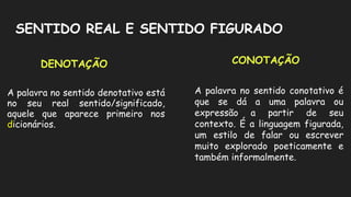SENTIDO REAL E SENTIDO FIGURADO
A palavra no sentido denotativo está
no seu real sentido/significado,
aquele que aparece primeiro nos
dicionários.
A palavra no sentido conotativo é
que se dá a uma palavra ou
expressão a partir de seu
contexto. É a linguagem figurada,
um estilo de falar ou escrever
muito explorado poeticamente e
também informalmente.
DENOTAÇÃO CONOTAÇÃO
 