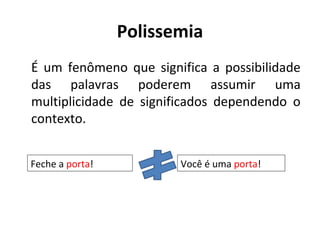 Polissemia
É um fenômeno que significa a possibilidade
das palavras poderem assumir uma
multiplicidade de significados dependendo o
contexto.
Feche a porta! Você é uma porta!
 