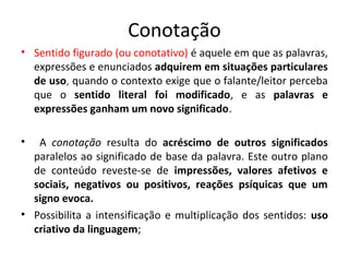 Conotação
• Sentido figurado (ou conotativo) é aquele em que as palavras,
expressões e enunciados adquirem em situações particulares
de uso, quando o contexto exige que o falante/leitor perceba
que o sentido literal foi modificado, e as palavras e
expressões ganham um novo significado.
• A conotação resulta do acréscimo de outros significados
paralelos ao significado de base da palavra. Este outro plano
de conteúdo reveste-se de impressões, valores afetivos e
sociais, negativos ou positivos, reações psíquicas que um
signo evoca.
• Possibilita a intensificação e multiplicação dos sentidos: uso
criativo da linguagem;
 