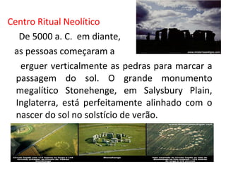 Centro Ritual Neolítico
De 5000 a. C. em diante,
as pessoas começaram a
erguer verticalmente as pedras para marcar a
passagem do sol. O grande monumento
megalítico Stonehenge, em Salysbury Plain,
Inglaterra, está perfeitamente alinhado com o
nascer do sol no solstício de verão.
 