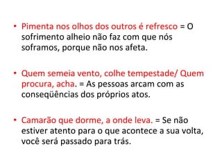 • Pimenta nos olhos dos outros é refresco = O
sofrimento alheio não faz com que nós
soframos, porque não nos afeta.
• Quem semeia vento, colhe tempestade/ Quem
procura, acha. = As pessoas arcam com as
conseqüências dos próprios atos.
• Camarão que dorme, a onde leva. = Se não
estiver atento para o que acontece a sua volta,
você será passado para trás.
 