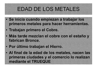 EDAD DE LOS METALES
● Se inicia cuando empiezan a trabajar los
primeros metales para hacer herramientas.
● Trabajan primero el Cobre.
● Más tarde mezclan el cobre con el estaño y
fabrican Bronce.
● Por último trabajan el Hierro.
● Al final de la edad de los metales, nacen las
primeras ciudades y el comercio lo realizan
mediante el TRUEQUE
 