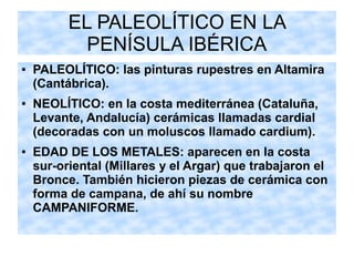 EL PALEOLÍTICO EN LA
PENÍSULA IBÉRICA
● PALEOLÍTICO: las pinturas rupestres en Altamira
(Cantábrica).
● NEOLÍTICO: en la costa mediterránea (Cataluña,
Levante, Andalucía) cerámicas llamadas cardial
(decoradas con un moluscos llamado cardium).
● EDAD DE LOS METALES: aparecen en la costa
sur-oriental (Millares y el Argar) que trabajaron el
Bronce. También hicieron piezas de cerámica con
forma de campana, de ahí su nombre
CAMPANIFORME.
 