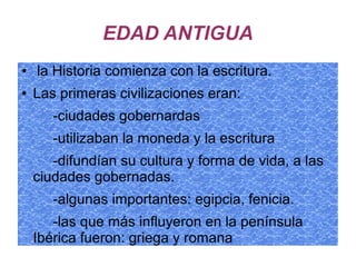 EDAD ANTIGUA
● la Historia comienza con la escritura.
● Las primeras civilizaciones eran:
-ciudades gobernardas
-utilizaban la moneda y la escritura
-difundían su cultura y forma de vida, a las
ciudades gobernadas.
-algunas importantes: egipcia, fenicia.
-las que más influyeron en la península
Ibérica fueron: griega y romana
 