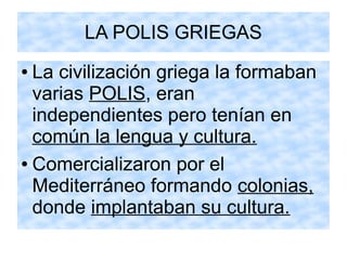 LA POLIS GRIEGAS
● La civilización griega la formaban
varias POLIS, eran
independientes pero tenían en
común la lengua y cultura.
● Comercializaron por el
Mediterráneo formando colonias,
donde implantaban su cultura.
 