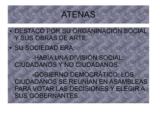 ATENAS
● DESTACÓ POR SU ORGANINACIÓN SOCIAL
Y SUS OBRAS DE ARTE.
● SU SOCIEDAD ERA:
-HABÍA UNA DIVISIÓN SOCIAL:
CIUDADANOS Y NO CIUDADANOS.
-GOBIERNO DEMOCRÁTICO: LOS
CIUDADANOS SE REUNÍAN EN ASAMBLEAS
PARA VOTAR LAS DECISIONES Y ELEGIR A
SUS GOBERNANTES.
 
