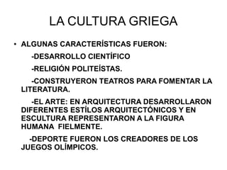 LA CULTURA GRIEGA
● ALGUNAS CARACTERÍSTICAS FUERON:
-DESARROLLO CIENTÍFICO
-RELIGIÓN POLITEÍSTAS.
-CONSTRUYERON TEATROS PARA FOMENTAR LA
LITERATURA.
-EL ARTE: EN ARQUITECTURA DESARROLLARON
DIFERENTES ESTÍLOS ARQUITECTÓNICOS Y EN
ESCULTURA REPRESENTARON A LA FIGURA
HUMANA FIELMENTE.
-DEPORTE FUERON LOS CREADORES DE LOS
JUEGOS OLÍMPICOS.
 
