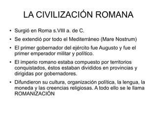 LA CIVILIZACIÓN ROMANA
● Surgió en Roma s.VIII a. de C.
● Se extendió por todo el Mediterráneo (Mare Nostrum)
● El primer gobernador del ejército fue Augusto y fue el
primer emperador militar y político.
● El imperio romano estaba compuesto por territorios
conquistados, éstos estaban divididos en provincias y
dirigidas por gobernadores.
● Difundieron su cultura, organización política, la lengua, la
moneda y las creencias religiosas. A todo ello se le llama
ROMANIZACIÓN
 