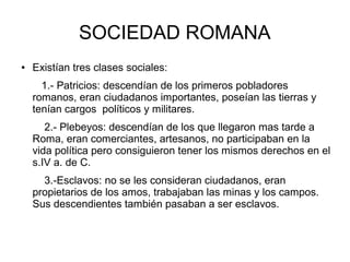 SOCIEDAD ROMANA
● Existían tres clases sociales:
1.- Patricios: descendían de los primeros pobladores
romanos, eran ciudadanos importantes, poseían las tierras y
tenían cargos políticos y militares.
2.- Plebeyos: descendían de los que llegaron mas tarde a
Roma, eran comerciantes, artesanos, no participaban en la
vida política pero consiguieron tener los mismos derechos en el
s.IV a. de C.
3.-Esclavos: no se les consideran ciudadanos, eran
propietarios de los amos, trabajaban las minas y los campos.
Sus descendientes también pasaban a ser esclavos.
 