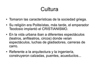 Cultura
● Tomaron las características de la sociedad griega.
● Su religión era Politeístas, más tarde, el emperador
Teodosio implantó el CRISTIANISMO.
● En la vida urbana iban a diferentes espectáculos
(teatros, anfiteatros, circos) donde veían
espectáculos, luchas de gladiadores, carreras de
carro.
● Referente a la arquitectura y la ingeniería,
construyeron calzadas, puentes, acueductos...
 