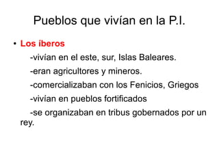 Pueblos que vivían en la P.I.
● Los íberos
-vivían en el este, sur, Islas Baleares.
-eran agricultores y mineros.
-comercializaban con los Fenicios, Griegos
-vivían en pueblos fortificados
-se organizaban en tribus gobernados por un
rey.
 