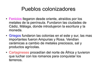 Pueblos colonizadores
● Fenicios llegaron desde oriente, atraídos por los
metales de la península. Fundaron las ciudades de
Cádiz, Málaga, donde introdujeron la escritura y la
moneda.
● Griegos fundaron las colonias en el este y sur, las mas
importantes fueron Ampurias y Rosa. Vendían
cerámicas a cambio de metales preciosos, sal y
productos agrícolas.
● Cartagineses procedían del norte de África y tuvieron
que luchar con los romanos para conquistar los
terrenos.
 