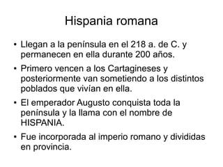 Hispania romana
● Llegan a la península en el 218 a. de C. y
permanecen en ella durante 200 años.
● Primero vencen a los Cartagineses y
posteriormente van sometiendo a los distintos
poblados que vivían en ella.
● El emperador Augusto conquista toda la
península y la llama con el nombre de
HISPANIA.
● Fue incorporada al imperio romano y divididas
en provincia.
 