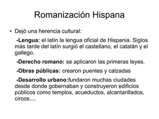 Romanización Hispana
● Dejó una herencia cultural:
-Lengua: el latín la lengua oficial de Hispania. Siglos
más tarde del latín surgió el castellano, el catalán y el
gallego.
-Derecho romano: se aplicaron las primeras leyes.
-Obras públicas: crearon puentes y calzadas
-Desarrollo urbano:fundaron muchas ciudades
desde donde gobernaban y construyeron edificios
públicos como templos, acueductos, alcantarillados,
circos....
 