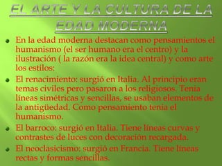 En la edad moderna destacan como pensamientos el
humanismo (el ser humano era el centro) y la
ilustración ( la razón era la idea central) y como arte
los estilos:
El renacimiento: surgió en Italia. Al principio eran
temas civiles pero pasaron a los religiosos. Tenia
líneas simétricas y sencillas, se usaban elementos de
la antigüedad. Como pensamiento tenia el
humanismo.
El barroco: surgió en Italia. Tiene líneas curvas y
contrastes de luces con decoración recargada.
El neoclasicismo: surgió en Francia. Tiene líneas
rectas y formas sencillas.
 