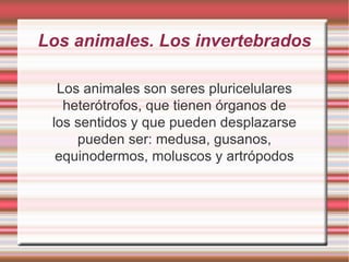 Los animales son seres pluricelulares heterótrofos, que tienen órganos de los sentidos y que pueden desplazarse pueden ser: medusa, gusanos, equinodermos, moluscos y artrópodos Los animales. Los invertebrados 
