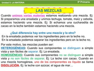 Unidad 5: LA MATERIA                                     5º Primaria


                         LAS MEZCLAS
Cuando unimos varias materias estamos realizando una mezcla. Ej:
Si preparamos una ensalada y unimos lechuga, tomate, maíz y cebolla,
estamos haciendo una mezcla. Ej: Si echamos una cucharadita de
cacao en la leche también estamos haciendo una mezcla.

       ¿Qué diferencia hay entre una mezcla y la otra?
En la ensalada podemos ver los ingredientes pero en la leche no.
En la ensalada podemos separar los ingredientes pero en la leche no.
Por este motivo, las mezclas pueden ser:
HETEROGÉNEAS: Cuando sus componentes se distinguen a simple
vista y son fáciles de separar. Ej: La ensalada.
HOMOGÉNEAS: Cuando sus componentes no se distinguen a simple
vista y no son fáciles de separar. Ej: La leche con cacao. Cuando en
una mezcla homogénea, uno de los componentes es líquido se llama
DISOLUCIÓN. Ej: la leche con azúcar, el agua de mar…
 