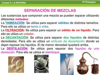 Unidad 5: LA MATERIA                                    5º Primaria


                  SEPARACIÓN DE MEZCLAS
Las sustancias que componen una mezcla se pueden separar utilizando
diferentes métodos:
La TAMIZACIÓN: Se utiliza para separar sólidos de distintos tamaños.
Para ello se utiliza un tamiz o criba.
La FILTRACIÓN: Se utiliza para separar un sólido de un líquido. Para
ello se utiliza un colador.
La DECANTACIÓN: Se utiliza para separar dos líquidos de distintas
densidades. Para ello se utiliza un embudo de decantación donde se
dejan reposar los líquidos. El de menor densidad quedará arriba.
La DESTILACIÓN: Se utiliza para separar dos líquidos de una
disolución. Para ello se utiliza el alambique.
 