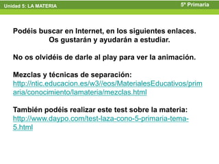 Unidad 5: LA MATERIA                                  5º Primaria



   Podéis buscar en Internet, en los siguientes enlaces.
            Os gustarán y ayudarán a estudiar.

   No os olvidéis de darle al play para ver la animación.

   Mezclas y técnicas de separación:
   http://ntic.educacion.es/w3//eos/MaterialesEducativos/prim
   aria/conocimiento/lamateria/mezclas.html

   También podéis realizar este test sobre la materia:
   http://www.daypo.com/test-laza-cono-5-primaria-tema-
   5.html
 