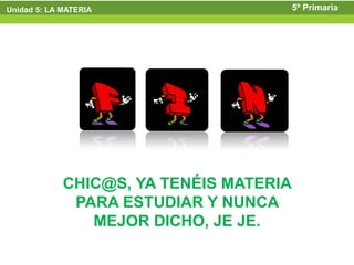 Unidad 5: LA MATERIA                     5º Primaria




             CHIC@S, YA TENÉIS MATERIA
              PARA ESTUDIAR Y NUNCA
                MEJOR DICHO, JE JE.
 