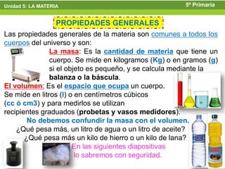 Unidad 5: LA MATERIA                                   5º Primaria


                  PROPIEDADES GENERALES
Las propiedades generales de la materia son comunes a todos los
cuerpos del universo y son:
               La masa: Es la cantidad de materia que tiene un
               cuerpo. Se mide en kilogramos (Kg) o en gramos (g)
               si el objeto es pequeño, y se calcula mediante la
               balanza o la báscula.
El volumen: Es el espacio que ocupa un cuerpo.
Se mide en litros (l) o en centímetros cúbicos
(cc ó cm3) y para medirlos se utilizan
recipientes graduados (probetas y vasos medidores).
        No debemos confundir la masa con el volumen.
    ¿Qué pesa más, un litro de agua o un litro de aceite?
       ¿Qué pesa más un kilo de hierro o un kilo de lana?
                       En las siguientes diapositivas
                        lo sabremos con seguridad.
 