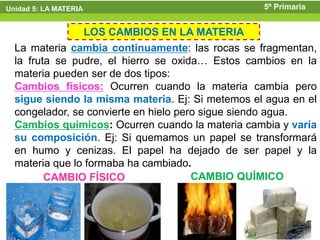 Unidad 5: LA MATERIA                              5º Primaria


                LOS CAMBIOS EN LA MATERIA
  La materia cambia continuamente: las rocas se fragmentan,
  la fruta se pudre, el hierro se oxida… Estos cambios en la
  materia pueden ser de dos tipos:
  Cambios físicos: Ocurren cuando la materia cambia pero
  sigue siendo la misma materia. Ej: Si metemos el agua en el
  congelador, se convierte en hielo pero sigue siendo agua.
  Cambios químicos: Ocurren cuando la materia cambia y varía
  su composición. Ej: Si quemamos un papel se transformará
  en humo y cenizas. El papel ha dejado de ser papel y la
  materia que lo formaba ha cambiado.
         CAMBIO FÍSICO                 CAMBIO QUÍMICO
 