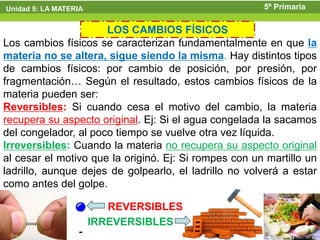Unidad 5: LA MATERIA                                   5º Primaria

                      LOS CAMBIOS FÍSICOS
Los cambios físicos se caracterizan fundamentalmente en que la
materia no se altera, sigue siendo la misma. Hay distintos tipos
de cambios físicos: por cambio de posición, por presión, por
fragmentación… Según el resultado, estos cambios físicos de la
materia pueden ser:
Reversibles: Si cuando cesa el motivo del cambio, la materia
recupera su aspecto original. Ej: Si el agua congelada la sacamos
del congelador, al poco tiempo se vuelve otra vez líquida.
Irreversibles: Cuando la materia no recupera su aspecto original
al cesar el motivo que la originó. Ej: Si rompes con un martillo un
ladrillo, aunque dejes de golpearlo, el ladrillo no volverá a estar
como antes del golpe.

                          REVERSIBLES
                       IRREVERSIBLES
 