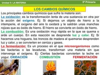 Unidad 5: LA MATERIA                                         5º Primaria

                        LOS CAMBIOS QUÍMICOS
Los principales cambios químicos que sufre la materia son:
La oxidación: es la transformación lenta de una sustancia en otra por
la acción del oxígeno. Ej: Si dejamos un objeto de hierro a la
intemperie, el oxígeno del aire lo oxidará y le saldrán unas manchas
rojizas que es óxido de hierro. El hierro se convierte en óxido de hierro.
La combustión: Es una oxidación muy rápida en la que se quema o
arde un cuerpo. En esta reacción se desprende luz y calor. Ej: Si
hacemos una hoguera, los troncos de madera al quemarse desprenden
luz y calor, y se convierten en ceniza y gases.
La fermentación: Es un proceso en el que microorganismos como
las bacterias o las levaduras, transforman una materia sin que
intervenga el oxígeno. Ej: Ciertas bacterias convierten la leche en
yogur. OXIDACIÓN              COMBUSTIÓN               FERMENTACIÓN
 