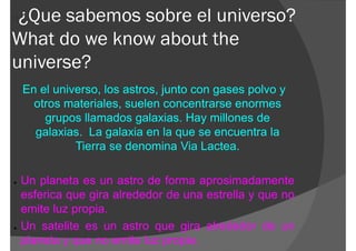 ¿Que sabemos sobre el universo?
What do we know about the
universe?
    En el universo, los astros, junto con gases polvo y
      otros materiales, suelen concentrarse enormes
        grupos llamados galaxias. Hay millones de
      galaxias. La galaxia en la que se encuentra la
              Tierra se denomina Via Lactea.

●   Un planeta es un astro de forma aprosimadamente
    esferica que gira alrededor de una estrella y que no
    emite luz propia.
●   Un satelite es un astro que gira alrededor de un
    planeta y que no emite luz propia.
 