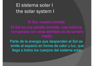 El sistema solar I
   the solar system I

           El Sol, nuestra estrella
El Sol es una estrella amarilla, casi esferica
comparada con otras estrellas es de tamaño
                    medio.
Parte de la energia que despenden el Sol se
emite al espacio en forma de calor y luz, que
 llega a todos los cuerpos del sistema solar.
 