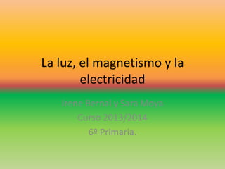 La luz, el magnetismo y la
electricidad
Irene Bernal y Sara Moya
Curso 2013/2014
6º Primaria.

 