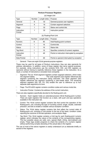 Pentium Processor Registers
(a) Integer Unit
Type Number Length (bits) Purpose
General 8 32 General-purpose user registers
Segment 6 16 Contain segment selectors
Flags 1 32 Status and control bits
Instruction
Pointer
1 32 Instruction pointer
(b) Floating-Point Unit
Type Number Length (bits) Purpose
Numeric 8 80 Hold floating-point numbers
Control 1 16 Control bits
Status 1 16 Status bits
Tag Word 1 16 Specifies contents of numeric registers
Instruction
Pointer
1 48 Points to instruction interrupted by exception
Data Pointer 1 48 Points to operand interrupted by exception
 General : There are eight 32-bit general-purpose registers
These may be used for all types of Pentium instructions; they can also operands for
address calculations. In addition, some of these register olso serve special purposes.
For example, string instructions use the contents ECX, ESI, and EDI registers as
operands without having to explicitly reference these registers in the instruction. As a
result, a number of instructions e encoded more compactly.
 Segment: The six 16-bit segment registers contain segment selectors, which index
into segment tables, The code segment (CS) register references the
segment containing the instruction being executed. The stack segment (SS)
register references the segment containing a user-visible stack. The remaining
segment registers (DS, ES, FS, GS) enable the user to reference up to four
separate data segments at a time.
 Flags: The EFLAGS register contains condition codes and various mode bits.
 Instruction Pointer: Contains the address of the current instruction.
There are also registers specifically devoted to the floating-point unit.
 Numeric : Each register holds an extended-precision 80-bit floating-point number.
There are eight registers that function as a stack, with push and pop operations
available in the instruction set.
 Control: The 16-bit control register contains bits that control the operation of the
floating-point, unit; including the type of rounding control; single, double, extended
precision; and bits to enable or disable various exception condition.
 Status: The 16-bit status register contains bits that reflect the current state of
floating-point unit, including a 3-bit pointer to the top of the stack; condition codes
reporting the outcome of the last operation; and exception flags.
 Tag Word: This 16-bit register contains a 2-bit tag for each floating-point numeric
register, which indicates the nature of the contents of the corresponding register.
The four possible values are valid, zero, special (NaN, infinity, denrmalized) and
empty. These tags enable programs to check the contents of a numeric register
without performing complex decoding of the actual data in the register.
The use of most of the above registers is easily understood Let us elaborate briefly on
several of the registers
10
 