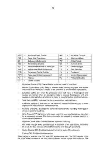 MCE = Machine Check Enable NW = Not Write Through
PSE = Page Size Extensions AM = Alignment Mask
DE = Debugging Extensions WP = Write Protect
TSD = Time Stamp Disable NE = Numeric Error
PVI = Protected-Mode Virtual Interrupts ET = Extension Type
VME = Virtual-8086 Mode Extensions TS = Task Switched
PCD = Page-level Cache Disable EM = Emulation
PWT = Page-level Writes transparent MP = Monitor Coprocessor
PG = Paging PE = Protection Enable
CD = Cache Disable
 Protection Enable (PE): Enable/disable protected mode of operation.
 Monitor Coprocessor (MP): Only of interest when running programs from earlier
machines on the Pentium; it relates to the presence of an arithmetic coprocessor.
 Emulation (EM): Set when the processor does not have a floating-point and
causes an interrupt when an attempt is made to execute floating-point unit, and
causes an interrupt when an attempt is made to execute floating-point instructions.
 Task Switched (TS): Indicates that the processor has switched tasks.
 Extension Type (ET): Not used on the Pentium; used to indicate support of math
coprocessor instructions on earlier machines.
 Numeric Error (NE): Enables the standard mechanism for reporting floating-point
errors on external bus lines.
 Write Protect (WP): When this bit is clear, read-only user-level pages can be writen
by a supervisor process. This feature is useful for supporting process creation in
some operating systems.
 Alignment Mask (AM): Enables/disables alignment checking.
 Not Write Through (NW): Selects mode of operation of the data cache. When this
bit is set, the data cache is inhibited from cache write-through operations.
 Cache Disable (CD): Enables/disables the internal cache fill mechanism.
 Paging (PG): Enables/disables paging.
When paging is enabled, the CR2 and CR3 registers are valid. The CR2 register holds
the 32-bit linear address of the last page accessed before a page fault interrupt. The
12
 
