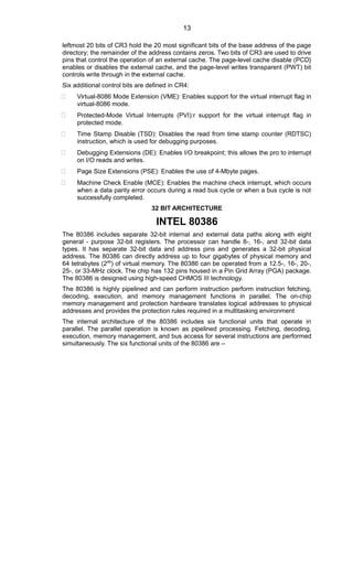 leftmost 20 bits of CR3 hold the 20 most significant bits of the base address of the page
directory; the remainder of the address contains zeros. Two bits of CR3 are used to drive
pins that control the operation of an external cache. The page-level cache disable (PCD}
enables or disables the external cache, and the page-level writes transparent (PWT) bit
controls write through in the external cache.
Six additional control bits are defined in CR4:
 Virtual-8086 Mode Extension (VME): Enables support for the virtual interrupt flag in
virtual-8086 mode.
 Protected-Mode Virtual Interrupts (PVI):r support for the virtual interrupt flag in
protected mode.
 Time Stamp Disable (TSD): Disables the read from time stamp counter (RDTSC)
instruction, which is used for debugging purposes.
 Debugging Extensions (DE): Enables I/O breakpoint; this allows the pro to interrupt
on I/O reads and writes.
 Page Size Extensions (PSE): Enables the use of 4-Mbyte pages.
 Machine Check Enable (MCE): Enables the machine check interrupt, which occurs
when a data parity error occurs during a read bus cycle or when a bus cycle is not
successfully completed.
32 BIT ARCHITECTURE
INTEL 80386
The 80386 includes separate 32-bit internal and external data paths along with eight
general - purpose 32-bit registers. The processor can handle 8-, 16-, and 32-bit data
types. It has separate 32-bit data and address pins and generates a 32-bit physical
address. The 80386 can directly address up to four gigabytes of physical memory and
64 tetrabytes (246
) of virtual memory. The 80386 can be operated from a 12.5-, 16-, 20-,
25-, or 33-MHz clock. The chip has 132 pins housed in a Pin Grid Array (PGA) package.
The 80386 is designed using high-speed CHMOS III technology.
The 80386 is highly pipelined and can perform instruction perform instruction fetching,
decoding, execution, and memory management functions in parallel. The on-chip
memory management and protection hardware translates logical addresses to physical
addresses and provides the protection rules required in a multitasking environment
The internal architecture of the 80386 includes six functional units that operate in
parallel. The parallel operation is known as pipelined processing. Fetching, decoding,
execution, memory management, and bus access for several instructions are performed
simultaneously. The six functional units of the 80386 are –
13
 