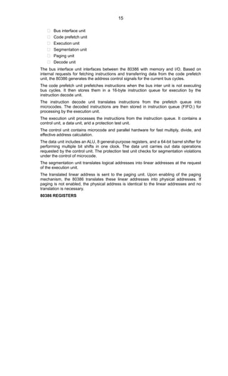  Bus interface unit
 Code prefetch unit
 Execution unit
 Segmentation unit
 Paging unit
 Decode unit
The bus interface unit interfaces between the 80386 with memory and I/O. Based on
internal requests for fetching instructions and transferring data from the code prefetch
unit, the 80386 generates the address control signals for the current bus cycles.
The code prefetch unit prefetches instructions when the bus inter unit is not executing
bus cycles. It then stores them in a 16-byte instruction queue for execution by the
instruction decode unit.
The instruction decode unit translates instructions from the prefetch queue into
microcodes. The decoded instructions are then stored in instruction queue (FIFO.) for
processing by the execution unit.
The execution unit processes the instructions from the instruction queue. It contains a
control unit, a data unit, arid a protection test unit.
The control unit contains microcode and parallel hardware for fast multiply, divide, and
effective address calculation.
The data unit includes an ALU, 8 general-purpose registers, and a 64-bit barrel shifter for
performing multiple bit shifts in one clock. The data unit carries out data operations
requested by the control unit. The protection test unit checks for segmentation violations
under the control of microcode.
The segmentation unit translates logical addresses into linear addresses at the request
of the execution unit.
The translated linear address is sent to the paging unit. Upon enabling of the paging
mechanism, the 80386 translates these linear addresses into physical addresses. If
paging is not enabled, the physical address is identical to the linear addresses and no
translation is necessary.
80386 REGISTERS
15
 