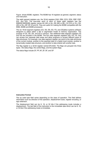 Figure shows 80386. registers. The 80386 has 16 registers as general, segment, status
and instruction.
The eight general registers are, the 32-bit registers EAX; EBX; ECX, EDX, EBP, ESP,
ESI, and EDI. The low-order word of each of these eight registers has the
8086/80186/80286 register names AX (AH or AL), BX (BH or BL), CX (CH or CL), DX,
(DH or DL), BP, SP, SI and DI. They are useful for making the 80386 compatible with the
8086, 80286 and 80286 processors.
The six 16-bit segment registers (CS, SS, DS, ES, FS, and GS)allow systems software
designers to select either a flat or segmented model of memory organization. The
purpose of CS, SS, DS, and ES is obvious. Two additional data segment registers FS
and GS are included in the 80386. The four data segmetn registers (DS, ES, FS, GS)
can access four separate data areas and allow programs to access different types of
data structures. For example, one data segment register can point to the data structures
of the current module, another to the exported data of a higher level module, another to
dynamically created data structure, and another to data shared with another task.
The flag register is a 32-bit register named EFLAGS. The flags are grouped into three
types : the status flags, the control flags, and the system flags.
The status flags include CF, PF, AF, ZF, SF, and OF
Instruction Format
The op code byte field varies depending on the class of operation. This field defines
information such as direction of the operation, displacement sizes, register encoding, or
sign extension.
The displacement field can be 8, 16, or 32 bits if the addressing mode includes a
displacement. The last field of the instruction is the immediate data which can be 8, 16,
or 32 bits if the addressing mode is immediate.
16
 