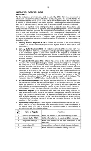 INSTRUCTION EXECUTION CYCLE
REGISTERS :
As the instructions are interpreted and executed by CPU, there is a movement of
information between the various units of the computer system. The order to handle this
precess satisfactority and to speed up the rate of information transfer, the computer uses
a number of special memory units called registers. These registers are not considered
as a part of the main memory and are used to retain information on a temporary basis.
The number of registers varies among computers as does the data-flow pattern. Most
computers use several types of registers, each designed to perform a specific function.
Each of these registers possess the ability to receive information, to old it temporarily,
and to pass it on as directed by the control unit. The length of a register equals the
number of bits it can store. Thus a register that can store 8 bits is normally referred to as
8-bit register. Although the number of registers varies from computer to computer, there
are some registers that are common to all computers. The function of these registers is
described below.
1. Memory Address Register (MAR) : It holds the address of the active memory
location. It is loaded from the program control register when an instruction is read
from memory.
2. Memory Buffer Register (MBR) : It holds the contents of the memory work read
from, or written in, memory. An instruction work placed in this register is transferred
to the instruction register. A data work placed in this register is accessible for
operation with the accumulator register or for transfer to the I/O register. A work to be
stored in a memory location must first be transfferred to the MBR from where it is
written in memory.
3. Program Control Register (PC) : It holds the address of the next instruction to be
executed. This register goes through a step-by-step counting sequence and causes
the computer to read successive instructions previously stored in memory. It is
assumed that instruction words are stored in consecutive memory locations and read
and executed in sequence unless a branch instruction is encountered. A branch
instruction is an operation that calls for a transfer to a non-consecutive instruction.
The address part of a branch instruction is transferred to the PC register to become
the address of the next instruction. To read an instruction, the contents of the PC
register are transferred to the MAR and a memory read cycle is initiated. The
instruction placed in the MBR is then transferred to the instruction register.
4. Accumulator Register (A) : This register holds the initial data to be operated upon,
the intermediate results, and also the final results of processing operations. It is used
during the execution of most instructions. The results of arithmetic operations are
returned to the accumulator register for transfer to main storage through the memory
buffer register. In many computers there are more than one accumulator registers.
5. Instruction Register (I) : It holds the current instruction that is being executed. As
soon as the instruction is stored in this register, the operation part and the address
part of the instruction are separated. The address part of the instruction is sent to the
MAR while its operation part is sent to the control section where it is decoded and
interpreted and ultimately command signals are generated to carry out the task
specified by the instruction.
6. Input / Output Register (I/O) : This register is used to communicate with the input /
output devices. All input information such as instructions and data is transferred to
this register by an input device. Similarly, all output information to be transferred to
an output device is found in this register.
Sr.
No.
Name of Register Function
1. Memory Address (MAR) Holds the address of the active memory location.
2. Memory Buffer (MBR) Holds information on its way to and from memory.
3. Program Control (PC) Holds the address of the next instruction to be
executed.
4. Accumulator (A) Accumulates results and data to be operated upon.
5. Instruction (I) Holds an instruction while it is being executed.
18
 