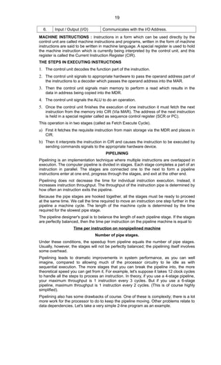 6. Input / Output (I/O) Communicates with the I/O Address.
MACHINE INSTRUCTIONS : Instructions in a form which can be used directly by the
control unit are called machine instructions and programs, written in the form of machine
instructions are said to be written in machine language. A special register is used to hold
the machine instruction which is currently being interpreted by the control unit, and this
register is called the Current Instruction Register (CIR).
THE STEPS IN EXECUTING INSTRUCTIONS
1. The control unit decodes the function part of the instruction.
2. The control unit signals to appropriate hardware to pass the operand address part of
the instructions to a decoder which passes the operand address into the MAR.
3. Then the control unit signals main memory to perform a read which results in the
data in address being copied into the MDR.
4. The control unit signals the ALU to do an operation.
5. Once the control unit finishes the execution of one instruction it must fetch the next
instruction from the memory into CIR (Via MAR). The address of the next instruction
is held in a special register called as sequence control register (SCR or PC).
This operation is in two stages (called as Fetch Execute Cycle).
a) First it fetches the requisite instruction from main storage via the MDR and places in
CIR.
b) Then it interprets the instruction in CIR and causes the instruction to be executed by
sending commands signals to the appropriate hardware device.
PIPELINING
Pipelining is an implementation technique where multiple instructions are overlapped in
execution. The computer pipeline is divided in stages. Each stage completes a part of an
instruction in parallel. The stages are connected one to the next to form a pipeline
instructions enter at one end, progress through the stages, and exit at the other end.
Pipelining does not decrease the time for individual instruction execution. Instead, it
increases instruction throughput. The throughput of the instruction pipe is determined by
how often an instruction exits the pipeline.
Because the pipe stages are hooked together, all the stages must be ready to proceed
at the same time. We call the time required to move an instruction one step further in the
pipeline a machine cycle. The length of the machine cycle is determined by the time
required for the slowest pipe stage.
The pipeline designer's goal is to belance the length of each pipeline stage. If the stages
are perfectly balanced, then the time per instruction on the pipeline machine is equal to
Time per instruction on nonpipelined machine
Number of pipe stages.
Under these conditions, the speedup from pipeline equals the number of pipe stages.
Usually, however, the stages will not be perfectly balanced; the pipelining itself involves
some overhead.
Pipelining leads to dramatic improvements in system performance, as you can well
imagine, compared to allowing much of the processor circuitry to lie idle as with
sequential execution. The more stages that you can break the pipeline into, the more
theoretical speed you can get from it. For example, let's suppose it takes 12 clock cycles
to handle all the steps to process an instruction. In theory, if you use a 4-stage pipeline,
your maximum throughput is 1 instruction every 3 cycles. But if you use a 6-stage
pipeline, maximum throughput is 1 instruction every 2 cycles. (This is of course highly
simplified).
Pipelining also has some drawbacks of course. One of these is complexity; there is a lot
more work for the processor to do to keep the pipeline moving. Other problems relate to
data dependencies. Let's take a very simple 2-line program as an example.
19
 