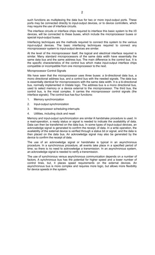 such functions as multiplexing the data bus for two or more input-output ports. These
ports may be connected directly to input-output devices, or to device controllers, which
may require the use of interface circuits.
The interface circuits or interface chips required to interface this basic system to the I/0
devices, will be connected to these buses, which include the microprocessor buses or
special input-output buses.
Interfacing techniques are the methods required to connect this system to the various
input-output devices. The basic interfacing techniques required to connect any
microprocessor system to input-output devices are similar.
At the level of the microprocessor itself, the logical and electrical interface required is
similar. Many standard microprocessors of the same data width have essentially the
same data bus and the same address bus. The main difference is the control bus. It is
the specific characteristics of the control bus which make input-output interface chips
compatible or incompatible from one microprocessor to the next.
Microprocessor Control Signals
We have seen that the microprocessor uses three buses: a bi-directional data bus, a
mono directional address bus, and a control bus with the needed signals. The data bus
is essentially identical for microprocessors with the same data width. It is a bi-directional
bus, normally implemented in tristate logic. The address bus is a mono directional bus,
used to select memory or a device external to the microprocessor. The third bus, the
control bus, is the most complex. It carries the microprocessor control signals (the
interface signals). The control bus has four functions:
1. Memory synchronization
2. Input-output synchronization
3. Microprocessor scheduling-interrupts
4. Utilities, including clock and reset
Memory and input-output synchronization are similar A handshake procedure is used. In
a read-operation, a ready status or signal is needed to indicate the availability of data.
Data can then be transferred on the data bus. In some types of input-output devices, an
acknowledge signaI is generated to confirm the receipt, of data. In a write operation, the
availability of the external device is verified through a status bit or signal, and the data is
then placed on the data bus. An acknowledge signal may also be generated by the
device to confirm the receipt of data.
The use of an acknowledge signal or handshake is typical in an asynchronous
procedure. In a synchronous procedure, all events take place in a specified period of
time; so there is no need to acknowledge a transmission. In an asynchronous system,
an acknowledge signal is needed to verify a transmission.
The use of synchronous versus asynchronous communication depends on a number of
factors. A synchronous bus has the potential for higher speed and a lower number of
control lines, but, it places speed requirements on the external devices. An
asynchronous bus is more complex and requires more logic, but allows more flexibility
for device speeds in the system.
2
 